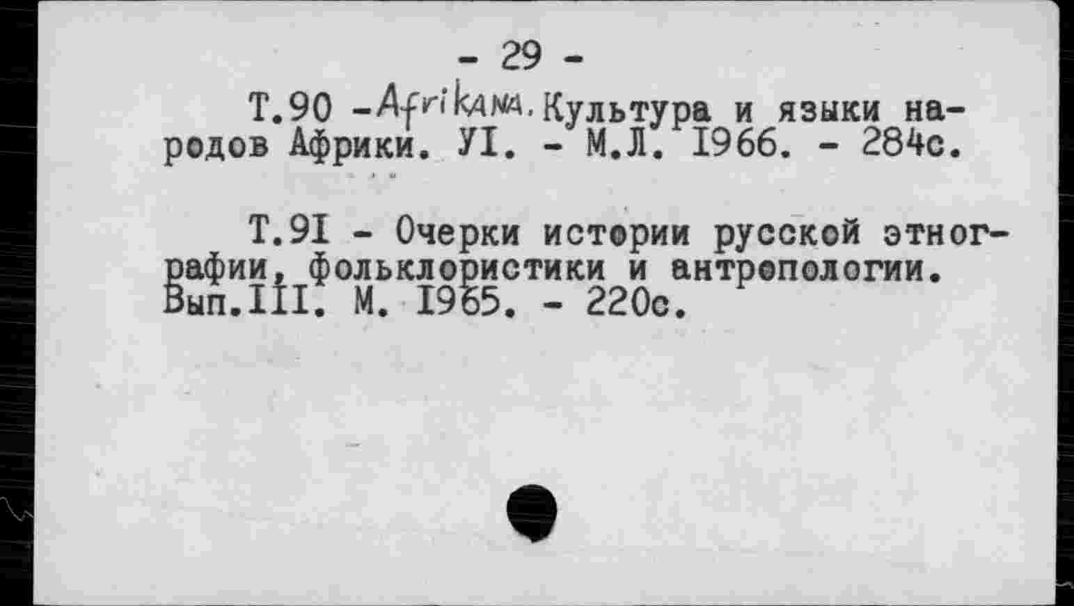 ﻿- 29 -
T.90 -Afri кд na. Культура и языки народов Африки. УІ. - М.Л. 1966. - 284с.
Т.9І - Очерки истории русской этнографии, фольклористики и антропологии. Вып.111. М. 1965. - 220с.